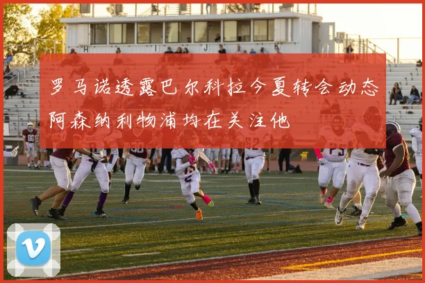 罗马诺透露巴尔科拉今夏转会动态阿森纳利物浦均在关注他