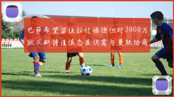 巴萨希望留住拉什福德但对3000万欧买断持谨慎态度仍需与曼联协商
