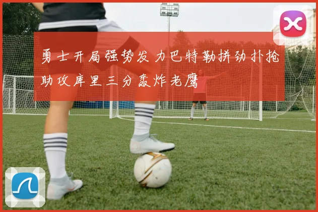 勇士开局强势发力巴特勒拼劲扑抢助攻库里三分轰炸老鹰