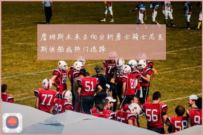 詹姆斯未来去向分析勇士骑士尼克斯快船成热门选择