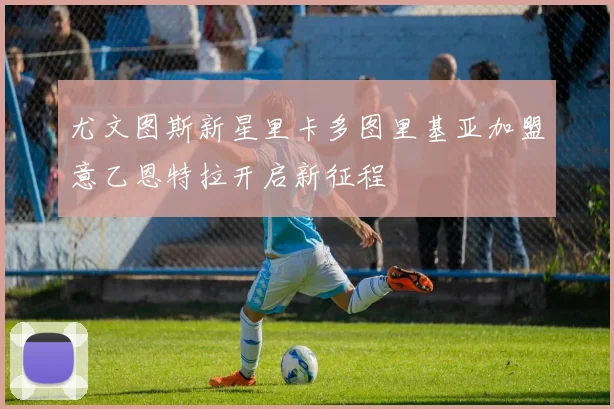 尤文图斯新星里卡多图里基亚加盟意乙恩特拉开启新征程