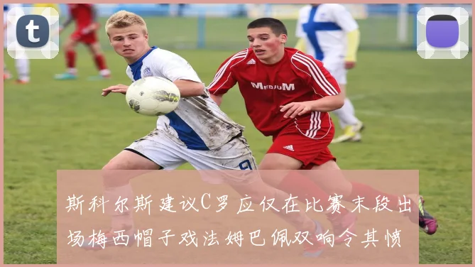 斯科尔斯建议C罗应仅在比赛末段出场梅西帽子戏法姆巴佩双响令其愤怒