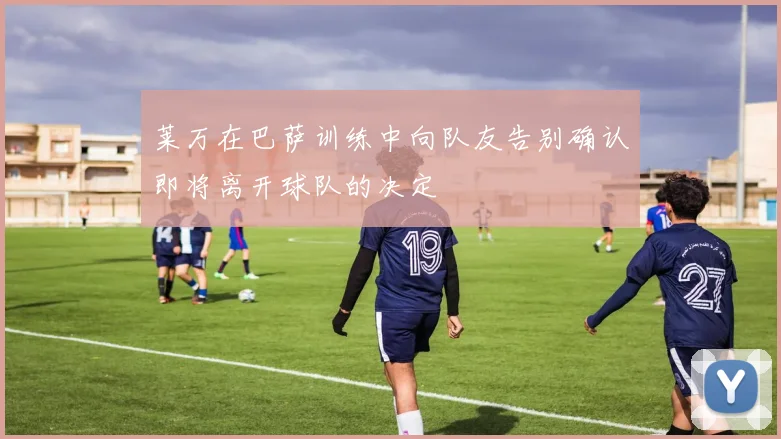 莱万在巴萨训练中向队友告别确认即将离开球队的决定