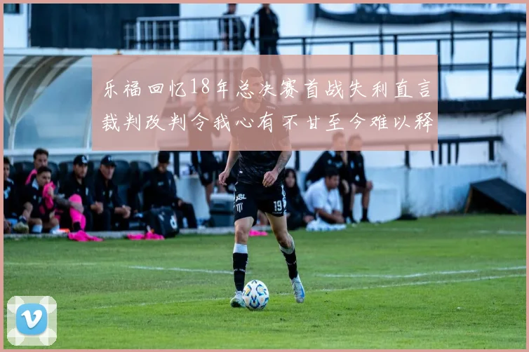 乐福回忆18年总决赛首战失利直言裁判改判令我心有不甘至今难以释怀