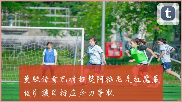 曼联传奇巴特称楚阿梅尼是红魔最佳引援目标应全力争取