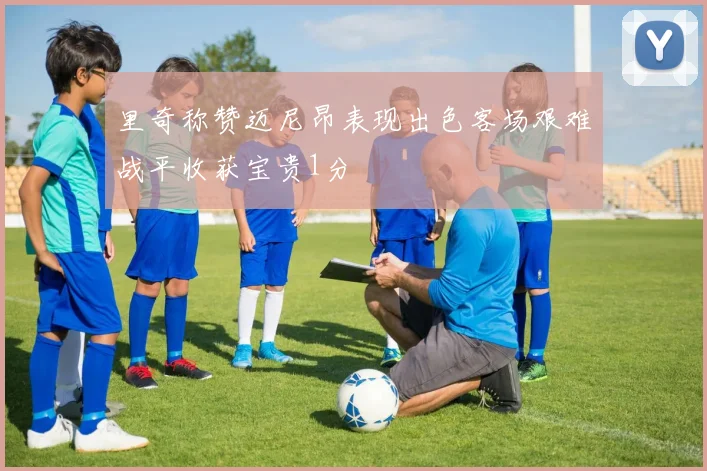 里奇称赞迈尼昂表现出色客场艰难战平收获宝贵1分