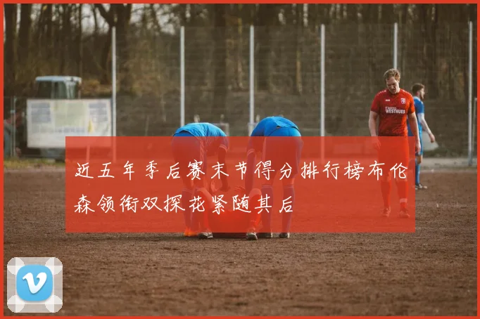 近五年季后赛末节得分排行榜布伦森领衔双探花紧随其后