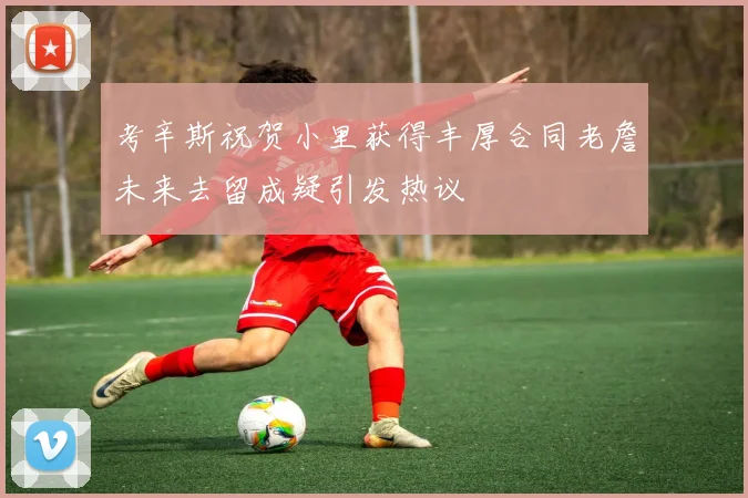 考辛斯祝贺小里获得丰厚合同老詹未来去留成疑引发热议