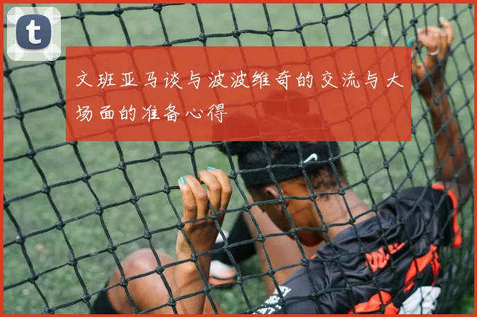 文班亚马谈与波波维奇的交流与大场面的准备心得