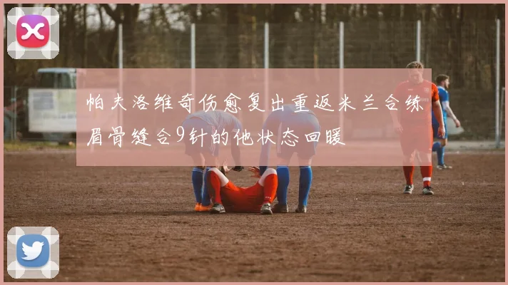 帕夫洛维奇伤愈复出重返米兰合练眉骨缝合9针的他状态回暖