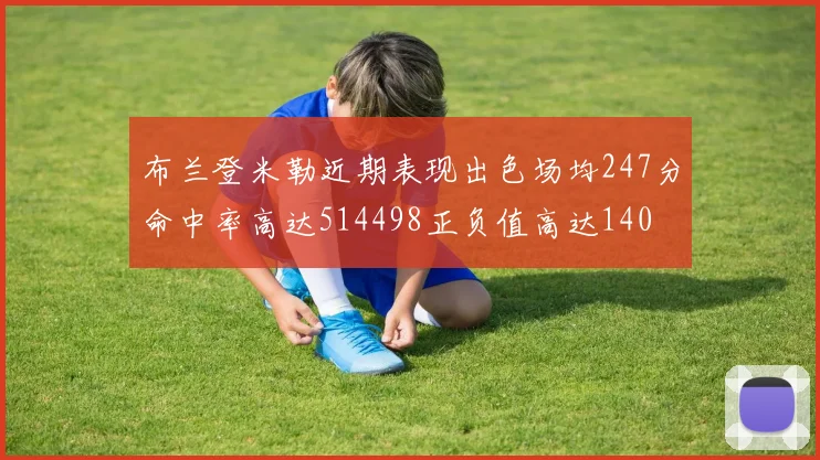 布兰登米勒近期表现出色场均247分命中率高达514498正负值高达140