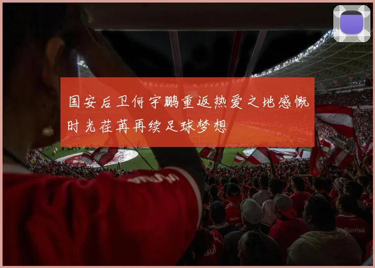 国安后卫何宇鹏重返热爱之地感慨时光荏苒再续足球梦想
