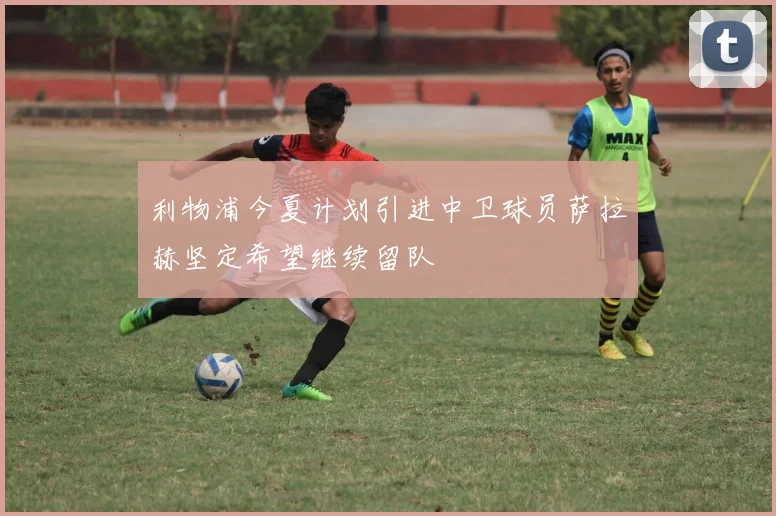 利物浦今夏计划引进中卫球员萨拉赫坚定希望继续留队