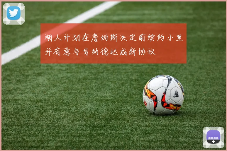 湖人计划在詹姆斯决定前续约小里并有意与肯纳德达成新协议