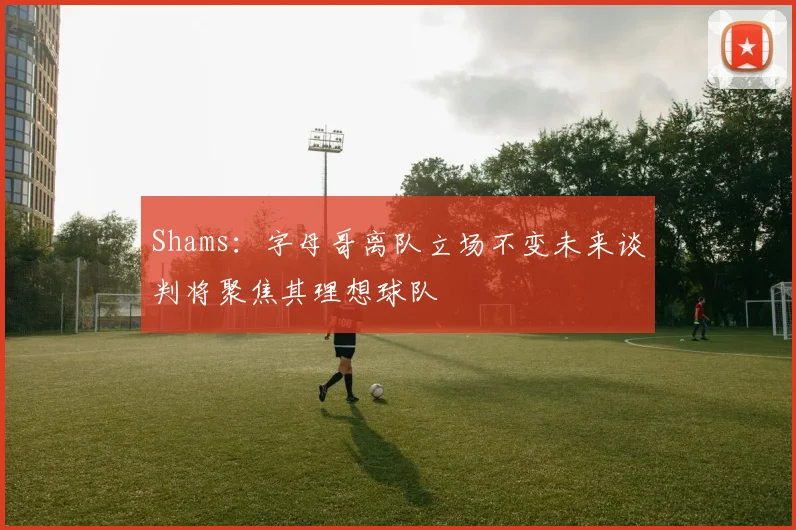 Shams：字母哥离队立场不变未来谈判将聚焦其理想球队