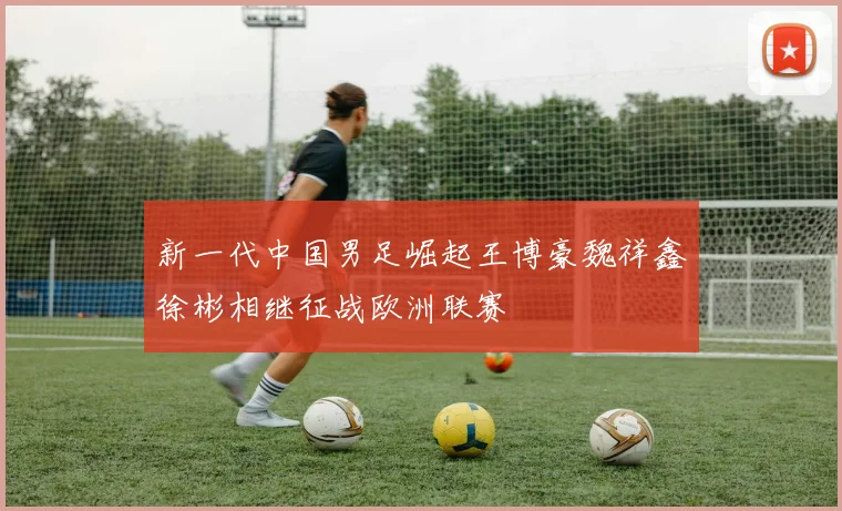 新一代中国男足崛起王博豪魏祥鑫徐彬相继征战欧洲联赛