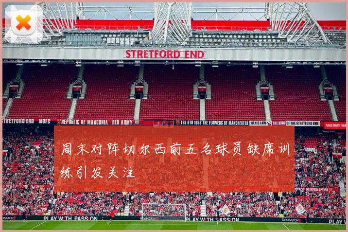 周末对阵切尔西前五名球员缺席训练引发关注